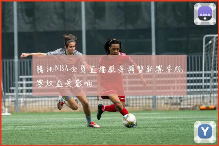 腾讯NBA会员直播服务调整新赛季观赛权益受影响