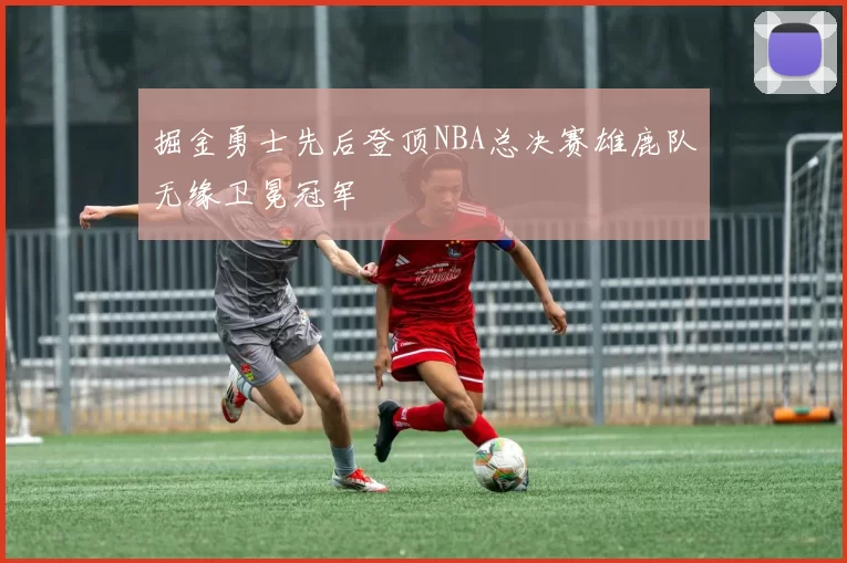 掘金勇士先后登顶NBA总决赛雄鹿队无缘卫冕冠军