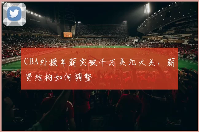 CBA外援年薪突破千万美元大关,薪资结构如何调整