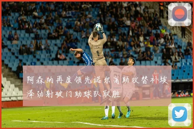 阿森纳再度领先诺尔高助攻替补埃泽劲射破门助球队取胜