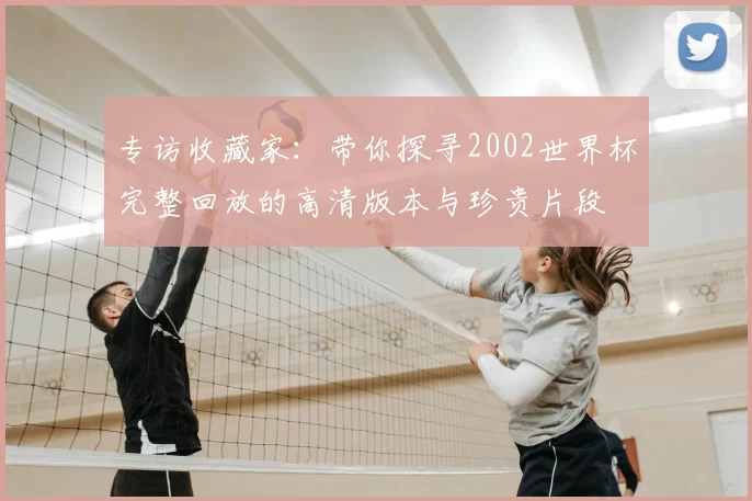 专访收藏家:带你探寻2002世界杯完整回放的高清版本与珍贵片段