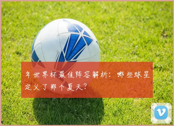 年世界杯最佳阵容解析:哪些球星定义了那个夏天?