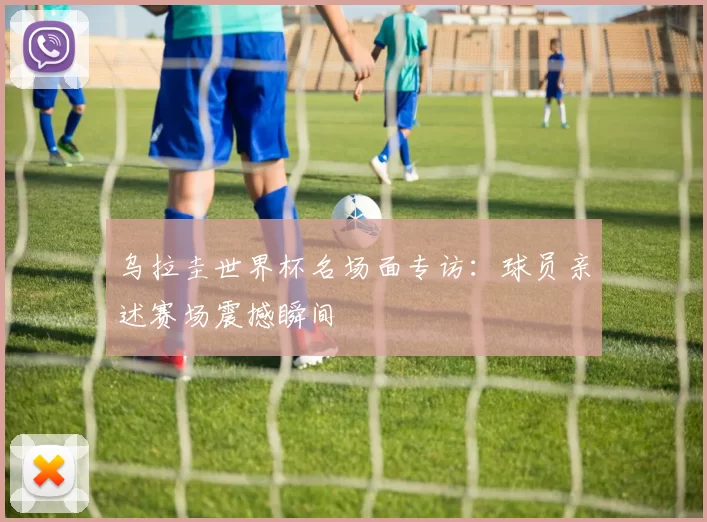乌拉圭世界杯名场面专访:球员亲述赛场震撼瞬间