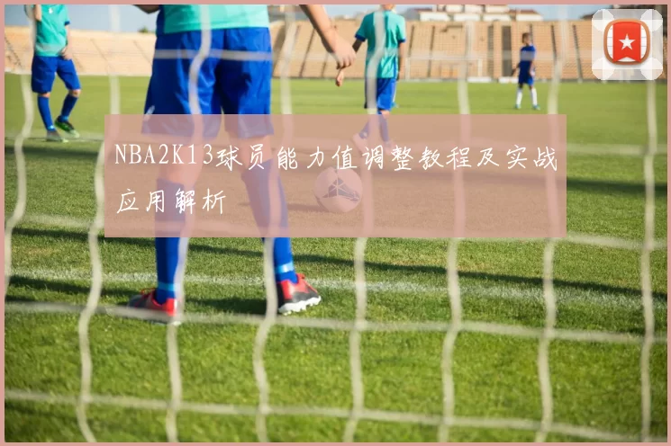NBA2K13球员能力值调整教程及实战应用解析