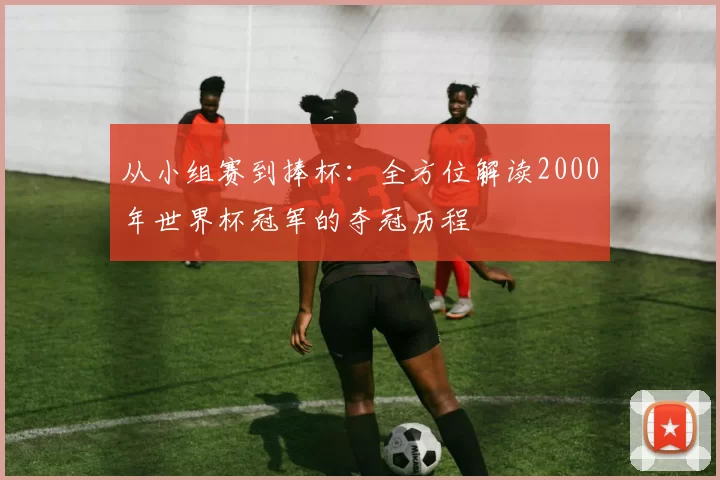 从小组赛到捧杯:全方位解读2000年世界杯冠军的夺冠历程
