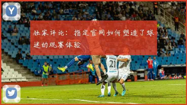 独家评论:指定官网如何塑造了球迷的观赛体验