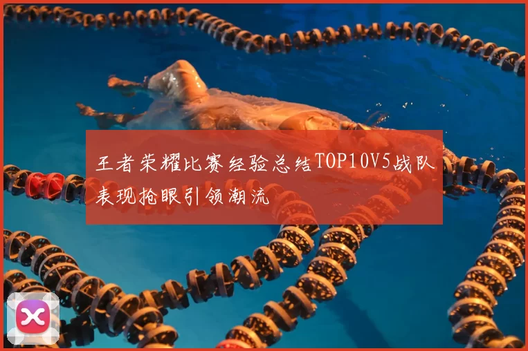 王者荣耀比赛经验总结TOP10V5战队表现抢眼引领潮流