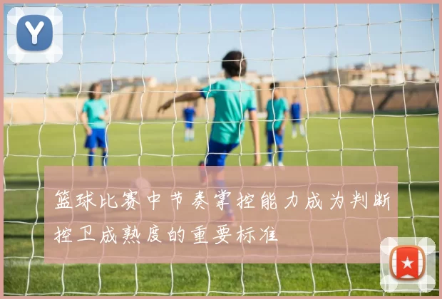 篮球比赛中节奏掌控能力成为判断控卫成熟度的重要标准