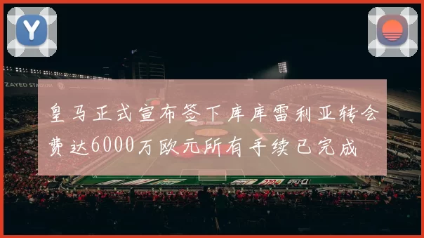 皇马正式宣布签下库库雷利亚转会费达6000万欧元所有手续已完成
