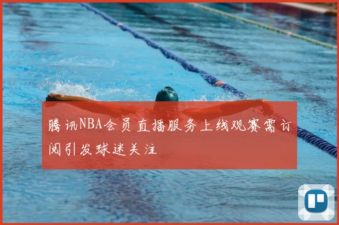 腾讯NBA会员直播服务上线观赛需订阅引发球迷关注