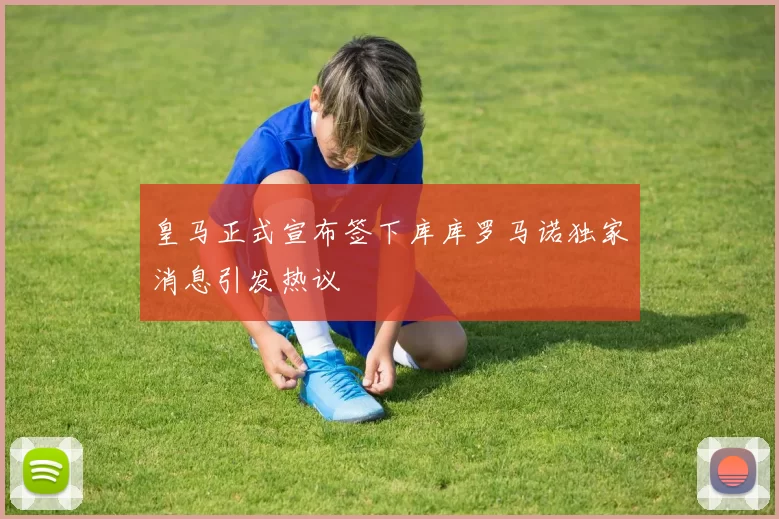 皇马正式宣布签下库库罗马诺独家消息引发热议