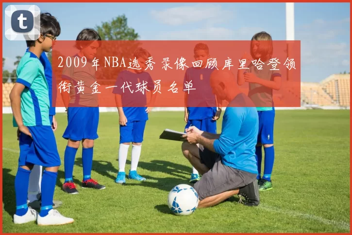 2009年NBA选秀录像回顾库里哈登领衔黄金一代球员名单