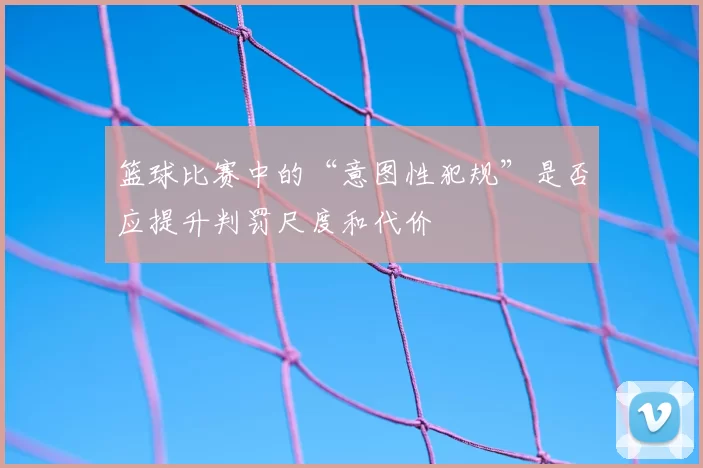 篮球比赛中的“意图性犯规”是否应提升判罚尺度和代价