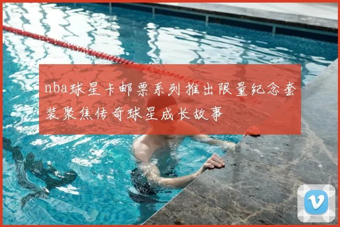 nba球星卡邮票系列推出限量纪念套装聚焦传奇球星成长故事