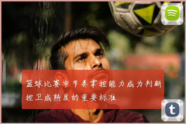 篮球比赛中节奏掌控能力成为判断控卫成熟度的重要标准